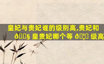 皇妃与贵妃谁的级别高,贵妃和 🐧 皇贵妃哪个等 🦅 级高